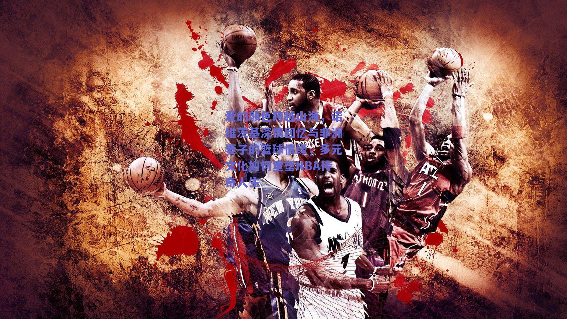 爱的颜色跨越山海，诺维茨基深情回忆与非洲妻子的篮球情缘，多元文化如何重塑NBA传奇人生